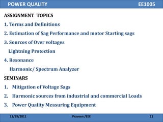 POWER QUALITY                                             EE1005
ASSIGNMENT TOPICS
1. Terms and Definitions
2. Estimation of Sag Performance and motor Starting sags
3. Sources of Over voltages
 Lightning Protection
4. Resonance
  Harmonic/ Spectrum Analyzer
SEMINARS
1. Mitigation of Voltage Sags
2. Harmonic sources from industrial and commercial Loads
3. Power Quality Measuring Equipment

  11/29/2011                    Praveen /EEE                   11
 