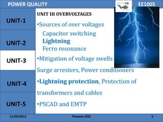 POWER QUALITY                                        EE1005
              UNIT III OVERVOLTAGES
UNIT-1
              •Sources of over voltages
                Capacitor switching
UNIT-2          Lightning
                Ferro resonance
UNIT-3        •Mitigation of voltage swells
              Surge arresters, Power conditioners

UNIT-4        •Lightning protection, Protection of
              transformers and cables
UNIT-5        •PSCAD and EMTP
 11/29/2011                Praveen /EEE                  5
 