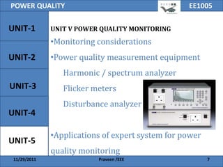 POWER QUALITY                                     EE1005

UNIT-1        UNIT V POWER QUALITY MONITORING
              •Monitoring considerations
UNIT-2        •Power quality measurement equipment
                 Harmonic / spectrum analyzer
UNIT-3           Flicker meters
                 Disturbance analyzer
UNIT-4

              •Applications of expert system for power
UNIT-5
              quality monitoring
 11/29/2011               Praveen /EEE                   7
 