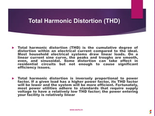Total Harmonic Distortion (THD)
 Total harmonic distortion (THD) is the cumulative degree of
distortion within an electrical current compared to the ideal.
Most household electrical systems draw linear loads. On a
linear current sine curve, the peaks and troughs are smooth,
even, and sinusoidal. Some distortion can take effect in
residential circuits but not enough to cause significant
efficiency issues.
 Total harmonic distortion is inversely proportional to power
factor. If a given load has a higher power factor, its THD factor
will be lower and the system will be more efficient. Fortunately,
most power utilities adhere to standards that require supply
voltage to have a relatively low THD factor; the power entering
your facility is relatively linear
www.sachu.in
 