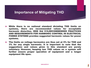 Importance of Mitigating THD
 While there is no national standard dictating THD limits on
systems, there are recommended values for acceptable
harmonic distortion. IEEE Std 519,RECOMMENDED PRACTICES
AND REQUIREMENTS FOR HARMONIC CONTROL IN ELECTRICAL
POWER SYSTEMS provides suggested harmonic values for power
systems.
 The limits on voltage harmonics are thus set at 5% for THD and
3% for any single harmonic. It is important to note that the
suggestions and values given in this standard are purely
voluntary. However, keeping low THD values on a system will
further ensure proper operation of equipment and a longer
equipment life span.
www.sachu.in
 