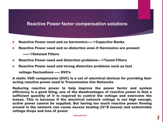 Reactive Power factor compensation solutions
 Reactive Power need and no harmonics-----Capacitor Banks
 Reactive Power need and no distortion even if Harmonics are present
------Detuned Filters
 Reactive Power need and distortion problems---Tuned Filters
 Reactive Power need and strong distortion problems such as fast
voltage fluctuations ----- SVC’s
A static VAR compensator (SVC) is a set of electrical devices for providing fast-
acting reactive power used in Transmission line Networks
Reducing reactive power to help improve the power factor and system
efficiency is a good thing, one of the disadvantages of reactive power is that a
sufficient quantity of it is required to control the voltage and overcome the
losses. This is because if the electrical network voltage is not high enough,
active power cannot be supplied. But having too much reactive power flowing
around in the network can cause excess heating (I2*R losses) and undesirable
voltage drops and loss of power
www.sachu.in
 