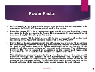 Power Factor
 Active power (P) It is the useful power that is doing the actual work. It is
measured in W, kW, MW & calculated as, P = S x cos φ
 Reactive power (Q) It is a consequence of an AC system. Reactive power
are used to build up magnetic fields. It is measured in var, kvar, Mvar &
calculated as, Q = S x sin φ or P x tan φ
 Apparent power (S) Or total power (S) is the combination of active and
reactive power. Apparent power is measured in VA, kVA, MVA
 Power factor is a measurement of the efficiency in a system. PF describes
the relationship between active (P) and apparent Power (S) Power Factor
is ratio of the actual electrical power dissipated by an AC circuit to the
product of the r.m.s. values of current and voltage. The difference
between the two is caused by reactance in the circuit and represents
power that does no useful work. Displacement Power Factor
 The displacement power factor is the power factor due to the phase shift
between voltage and current at the fundamental line frequency. For
sinusoidal (non-distorted) currents, the displacement power factor is the
same as the apparent power factor.Inductive loads cause current to lag
behind voltage, while capacitive loads cause current to lead voltage
www.sachu.in
 