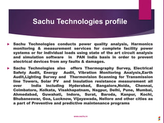  Sachu Technologies conducts power quality analysis, Harmonics
monitoring & measurement services for complete facility power
systems or for individual loads using state of the art circuit analysis
and simulation software in PAN India basis in order to prevent
electrical devices from any faults & damages.
 Sachu Technologies also offers Thermography Survey, Electrical
Safety Audit, Energy Audit, Vibration Monitoring Analysis,Earth
Audit,Lighting Survey and Thermovision Scanning for Transmission
line Towers, Solar PV and Insulation resistance measurement all
over India including Hyderabad, Bangalore,Noida, Chennai,
Coimbatore, Kolkata, Visakhapatnam, Nagpur, Delhi, Pune, Mumbai,
Ahmedabad, Guwahati, Indore, Surat, Baroda, Kanpur, Kochi,
Bhubaneswar, Goa, Lucknow, Vijayawada, Nellore and other cities as
a part of Preventive and predictive maintenance programs
www.sachu.in
Sachu Technologies profile
 