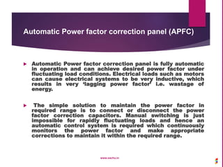 Automatic Power factor correction panel (APFC)
 Automatic Power factor correction panel is fully automatic
in operation and can achieve desired power factor under
fluctuating load conditions. Electrical loads such as motors
can cause electrical systems to be very inductive, which
results in very ‘lagging power factor’ i.e. wastage of
energy.
 The simple solution to maintain the power factor in
required range is to connect or disconnect the power
factor correction capacitors. Manual switching is just
impossible for rapidly fluctuating loads and hence an
automatic control system is required which continuously
monitors the power factor and make appropriate
corrections to maintain it within the required range.
www.sachu.in
 