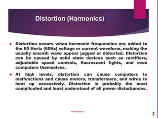Distortion (Harmonics)
 Distortion occurs when harmonic frequencies are added to
the 60 Hertz (60Hz) voltage or current waveform, making the
usually smooth wave appear jagged or distorted. Distortion
can be caused by solid state devices such as rectifiers,
adjustable speed controls, fluorescent lights, and even
computers themselves.
 At high levels, distortion can cause computers to
malfunctions and cause motors, transformers, and wires to
heat up excessively. Distortion is probably the most
complicated and least understood of all power disturbances.
www.sachu.in
 