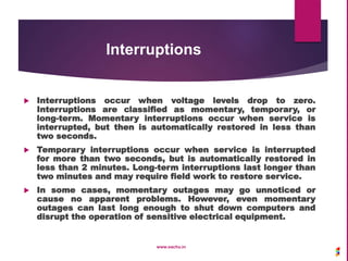 Interruptions
 Interruptions occur when voltage levels drop to zero.
Interruptions are classified as momentary, temporary, or
long-term. Momentary interruptions occur when service is
interrupted, but then is automatically restored in less than
two seconds.
 Temporary interruptions occur when service is interrupted
for more than two seconds, but is automatically restored in
less than 2 minutes. Long-term interruptions last longer than
two minutes and may require field work to restore service.
 In some cases, momentary outages may go unnoticed or
cause no apparent problems. However, even momentary
outages can last long enough to shut down computers and
disrupt the operation of sensitive electrical equipment.
www.sachu.in
 