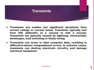 Transients
 Transients are sudden but significant deviations from
normal voltage or current levels. Transients typically last
from 200 millionths of a second to half a second.
Transients are typically caused by lightning, electrostatic
discharges, load switching or faulty wiring.
 Transients can erase or alter computer data, resulting in
difficult-to-detect computational errors. In extreme cases,
transients can destroy electronic circuitry and damage
electrical equipment.
www.sachu.in
 