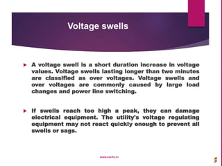 Voltage swells
 A voltage swell is a short duration increase in voltage
values. Voltage swells lasting longer than two minutes
are classified as over voltages. Voltage swells and
over voltages are commonly caused by large load
changes and power line switching.
 If swells reach too high a peak, they can damage
electrical equipment. The utility's voltage regulating
equipment may not react quickly enough to prevent all
swells or sags.
www.sachu.in
 