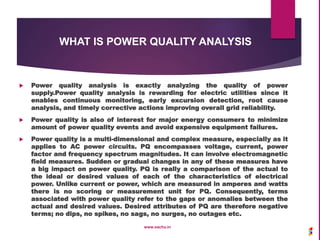 WHAT IS POWER QUALITY ANALYSIS
 Power quality analysis is exactly analyzing the quality of power
supply.Power quality analysis is rewarding for electric utilities since it
enables continuous monitoring, early excursion detection, root cause
analysis, and timely corrective actions improving overall grid reliability.
 Power quality is also of interest for major energy consumers to minimize
amount of power quality events and avoid expensive equipment failures.
 Power quality is a multi-dimensional and complex measure, especially as it
applies to AC power circuits. PQ encompasses voltage, current, power
factor and frequency spectrum magnitudes. It can involve electromagnetic
field measures. Sudden or gradual changes in any of these measures have
a big impact on power quality. PQ is really a comparison of the actual to
the ideal or desired values of each of the characteristics of electrical
power. Unlike current or power, which are measured in amperes and watts
there is no scoring or measurement unit for PQ. Consequently, terms
associated with power quality refer to the gaps or anomalies between the
actual and desired values. Desired attributes of PQ are therefore negative
terms; no dips, no spikes, no sags, no surges, no outages etc.
www.sachu.in
 