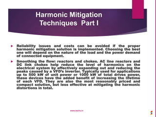 Harmonic Mitigation
Techniques Part I
 Reliability issues and costs can be avoided if the proper
harmonic mitigation solution is implemented. Choosing the best
one will depend on the nature of the load and the power demand
of connected equipment.
 Smoothing the flow: reactors and chokes. AC line reactors and
DC link chokes help reduce the level of harmonics on the
electrical system by effectively expanding out and reducing the
peaks caused by a VFD’s inverter. Typically used for applications
up to 500 kW of unit power or 1000 kW of total drives power,
these devices have the added benefit of increasing the lifetime
of each VFD. They are also the most reasonably priced and
compact solution, but less effective at mitigating the harmonic
distortions in total.
www.sachu.in
 