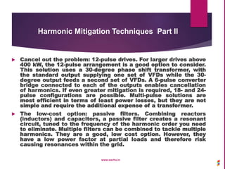  Cancel out the problem: 12-pulse drives. For larger drives above
400 kW, the 12-pulse arrangement is a good option to consider.
This solution uses a 30-degree phase shift transformer, with
the standard output supplying one set of VFDs while the 30-
degree output feeds a second set of VFDs. A 6-pulse converter
bridge connected to each of the outputs enables cancellation
of harmonics. If even greater mitigation is required, 18- and 24-
pulse configurations are possible. Multi-pulse solutions are
most efficient in terms of least power losses, but they are not
simple and require the additional expense of a transformer.
 The low-cost option: passive filters. Combining reactors
(inductors) and capacitors, a passive filter creates a resonant
circuit, tuned to the frequency of the harmonic order you need
to eliminate. Multiple filters can be combined to tackle multiple
harmonics. They are a good, low cost option. However, they
have a low power factor at partial loads and therefore risk
causing resonances within the grid.
www.sachu.in
Harmonic Mitigation Techniques Part II
 