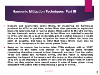  Measure and counteract: active filters. By measuring the harmonics
produced by VFDs in real time, active filters then generate an equivalent
harmonic spectrum, but in reverse phase. When added to the VFD current,
the two harmonic series cancel out. Active filters are installed in parallel
to VFDs, and can be a good moderately priced solution because a single
filter can be used to provide mitigation for several drives that have one
point of coupling. But keep in mind that these filters must also be
oversized to compensate for decreased power factor.
 Swap out the source: low harmonic drive. VFDs designed with an ‘IGBT’
converter on the mains side instead of the typical diode rectifier
consuming sinusoidal current without harmonic currents from the mains.
These are called low harmonic drives, and the result is completely
avoiding the impact of harmonics and idle power on the electrical system.
They are in the midrange in terms of cost and are simpler than an active
filter, but they require more overall space in case of lower power rating
compared with active filter compensating a group of drives.
www.sachu.in
Harmonic Mitigation Techniques Part III
 