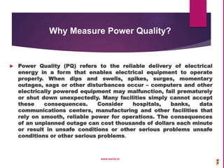 Why Measure Power Quality?
 Power Quality (PQ) refers to the reliable delivery of electrical
energy in a form that enables electrical equipment to operate
properly. When dips and swells, spikes, surges, momentary
outages, sags or other disturbances occur – computers and other
electrically powered equipment may malfunction, fail prematurely
or shut down unexpectedly. Many facilities simply cannot accept
these consequences. Consider hospitals, banks, data
communications centers, manufacturing and other facilities that
rely on smooth, reliable power for operations. The consequences
of an unplanned outage can cost thousands of dollars each minute
or result in unsafe conditions or other serious problems unsafe
conditions or other serious problems.
www.sachu.in
 