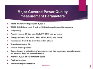 Major Covered Power Quality
measurement Parameters
 TRMS AC+DC voltage up to 1,000 V
 TRMS AC+DC current: 5 mA to 10 kA depending on the sensors
 Frequency
 Power values: W, VA, var, VAD, PF, DPF, cos φ, tan φ
 Energy values: Wh, varh, VAh, VADh, BTU, toe, Joule
 Harmonics from 0 to the 50th order, phase
 Transients: up to 50
 Inrush over 4 periods
 Recording of a selection of parameters at the maximum sampling rate
for several days to several weeks
 Alarms: 4,000 of 10 different types
 Peak detection
 Vectorial representation
www.sachu.in
 
