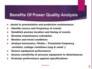 Benefits Of Power Quality Analysis
 Assist in preventative and predictive maintenance
 Identify source and frequency of events
 Establish precise location and timing of events
 Develop maintenance schedules
 Monitor and trend conditions
 Analyze harmonics, Flicker , Transients frequency
variation ,voltage variations (sag & swell .)
 Ensure equipment performance
 Assess sensitivity of process equipment to disturbances
 Evaluate performance against specifications
www.sachu.in
 
