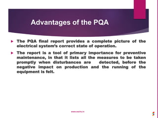 Advantages of the PQA
 The PQA final report provides a complete picture of the
electrical system’s correct state of operation.
 The report is a tool of primary importance for preventive
maintenance, in that it lists all the measures to be taken
promptly when disturbances are detected, before the
negative impact on production and the running of the
equipment is felt.
www.sachu.in
 