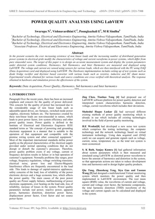 IJRET: International Journal of Research in Engineering and Technology eISSN: 2319-1163 | pISSN: 2321-7308 
_______________________________________________________________________________________ 
Volume: 03 Issue: 09 | Sep-2014, Available @ http://www.ijret.org 322 
POWER QUALITY ANALYSIS USING LabVIEW Swarupa N1, Vishnuvardhini C2, Poongkuzhali E3, M R Sindhu4 1Bachelor of Technology, Electrical and Electronics Engineering, Amrita Vishwa Vidyapeetham, TamilNadu, India 2Bachelor of Technology, Electrical and Electronics Engineering, Amrita Vishwa Vidyapeetham, TamilNadu, India 3Bachelor of Technology, Electrical and Electronics Engineering, Amrita Vishwa Vidyapeetham, TamilNadu, India 4Associate Professor, Electrical and Electronics Engineering, Amrita Vishwa Vidyapeetham, TamilNadu, India Abstract In the present scenario the ever increasing existence of non linear loads and the increasing number of distributed generation power systems in electrical grids modify the characteristics of voltage and current waveforms in power systems, which differ from pure sinusoidal wave. The target of this paper is to design an accurate measurement system and display the system parameters under distorted system conditions. Harmonics, Sub Harmonics, and Inter Harmonics are measured and displayed using LabVIEW. The voltage and current are sensed using sensors for various loads, which are then interfaced with the PC using DAQ (Data Acquisition) card and displayed using LabVIEW. The Hardware implementation includes setting up of test systems such as diode bridge rectifier and thyristor based converter with various loads such as resistive, inductive and DC shunt motor. Experimental results obtained for various loads and source conditions are cross verified with theoretical analysis. The response obtained in hardware and simulation proves the effectiveness of the system. Keywords: Data Acquisition, Power Quality, Harmonics, Sub harmonics and Inter harmonics 
--------------------------------------------------------------------***---------------------------------------------------------------------- 1. INTRODUCTION Paragraph Over the recent years, there has been an increased emphasis and concern for the quality of power delivered. This concern for the quality of power has increased due to the considerable usage of non linear loads such as adjustable-speed drives, arc furnaces, switched mode power supplies, electronic ballasts etc. The harmonics created by these non-linear loads are non-sinusoidal in nature, which leads to poor power factor, low system efficiency and other power quality issues. Power quality is defined in the Institute of Electrical and Electronics Engineers IEEE standard terms as “the concept of powering and grounding electronic equipment in a manner that is suitable to the operation of that equipment and compatible with the premise wiring system and other connected equipment.” Most of the important international standards define power quality as the physical characteristics of the electrical supply provided under normal operating conditions that do not disrupt or disturb the customer’s processes. Therefore, power quality problem exists if any voltage, current or frequency deviation results in failure or in bad operation of customer’s equipment. Normally problems like surges, poor voltage, frequency regulations, voltage switching transients, electrical noise, power loss and Electro-Magnetic Interference effects are frequently encountered in the load side. This leads to damage of capital-intensive appliances, safety concerns of the load, loss of reliability of the power electronic devices and a huge economic loss, which affects the power quality. The main causes of the poor power quality are Power supply failures, malfunctioning of power electronic equipments, over heating on the load side, loss of reliability, increase of losses in the system. Power quality parameters include real power, reactive power, apparent power, harmonics distortion, distortion power factor, displacement power factor, Crest factor and net source power factor. 
Jing Chen, Tianhao Tang [4] had proposed use of LabVIEW software platform for power quality detection and interpreted system characteristics harmonic detection, voltage, current waveforms which includes their deviations. 
Shahedul Haque Laskar [2] had surveyed different existing methods of power quality monitoring which is already in use which includes all existing technologies involved in the field of power quality monitoring. H.E Wenhai[8] had developed a new noise test system which comprises the testing technology, the computer technology and the network technology based on virtual instrument technology. Using data acquired card (DAQ card) we can acquire and generate signals such as voltage, current, noise, temperature etc, so the total test system is more economical. S. K Bath, Sanjay Kumra [1] had gathered information about system parameters which is then measured and simulated using LabVIEW as distorted power waveforms to know the amount of harmonics and distortion in the system, so that appropriate actions are taken to reduce development time and harmonics and to design higher quality products. Qiu Tang, Zhaosheng Teng, Siyu Guo and Yaonan Wang [5] had designed a multifunctional Virtual monitoring system which monitors the power quality and then implemented in LabVIEW environment. The root mean square (RMS) value, the waveforms of current and voltage, current and voltage crest factor, the harmonic components, the total harmonic distortion (THD) waveforms of the voltage and current signals can be calculated and displayed in the system.  