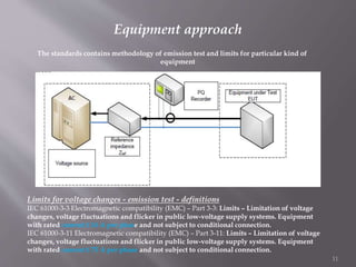 Equipment approach
The standards contains methodology of emission test and limits for particular kind of
equipment
Limits for voltage changes - emission test - definitions
IEC 61000-3-3 Electromagnetic compatibility (EMC) – Part 3-3: Limits – Limitation of voltage
changes, voltage fluctuations and flicker in public low-voltage supply systems. Equipment
with rated current ≤ 16 A per phase and not subject to conditional connection.
IEC 61000-3-11 Electromagnetic compatibility (EMC) – Part 3-11: Limits – Limitation of voltage
changes, voltage fluctuations and flicker in public low-voltage supply systems. Equipment
with rated current ≤ 75 A per phase and not subject to conditional connection.
11
 