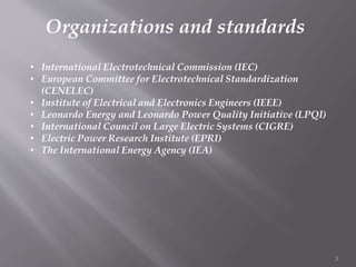 Organizations and standards
• International Electrotechnical Commission (IEC)
• European Committee for Electrotechnical Standardization
(CENELEC)
• Institute of Electrical and Electronics Engineers (IEEE)
• Leonardo Energy and Leonardo Power Quality Initiative (LPQI)
• International Council on Large Electric Systems (CIGRE)
• Electric Power Research Institute (EPRI)
• The International Energy Agency (IEA)
3
 