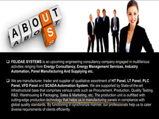  FELIDAE SYSTEMS is an upcoming engineering consultancy company engaged in multifarious
activities ranging from Energy Consultancy, Energy Management Services, Industry
Automation, Panel Manufacturing And Supplying etc.
 We are manufacturer, trader and supplier of qualitative assortment of HT Panel, LT Panel, PLC
Panel, VFD Panel and SCADA Automation System. We are supported by State-of-the-art
infrastructural base that comprises various units such as Procurement, Production, Quality Testing,
R&D, Warehousing & Packaging, Sales & Marketing, etc. The production unit is outfitted with
cutting-edge production technology that helps us in manufacturing panels in compliance with
global quality standards. By functioning in synchronize manner, our professionals help us to cater
diverse requirements of clients efficiently.
 