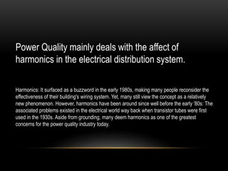 Power Quality mainly deals with the affect of
harmonics in the electrical distribution system.
Harmonics: It surfaced as a buzzword in the early 1980s, making many people reconsider the
effectiveness of their building's wiring system. Yet, many still view the concept as a relatively
new phenomenon. However, harmonics have been around since well before the early '80s: The
associated problems existed in the electrical world way back when transistor tubes were first
used in the 1930s. Aside from grounding, many deem harmonics as one of the greatest
concerns for the power quality industry today.
 