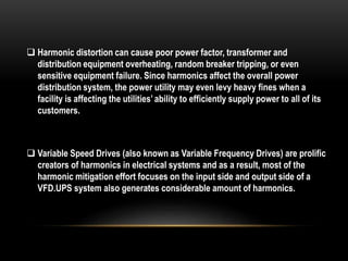  Harmonic distortion can cause poor power factor, transformer and
distribution equipment overheating, random breaker tripping, or even
sensitive equipment failure. Since harmonics affect the overall power
distribution system, the power utility may even levy heavy fines when a
facility is affecting the utilities’ ability to efficiently supply power to all of its
customers.
 Variable Speed Drives (also known as Variable Frequency Drives) are prolific
creators of harmonics in electrical systems and as a result, most of the
harmonic mitigation effort focuses on the input side and output side of a
VFD.UPS system also generates considerable amount of harmonics.
 
