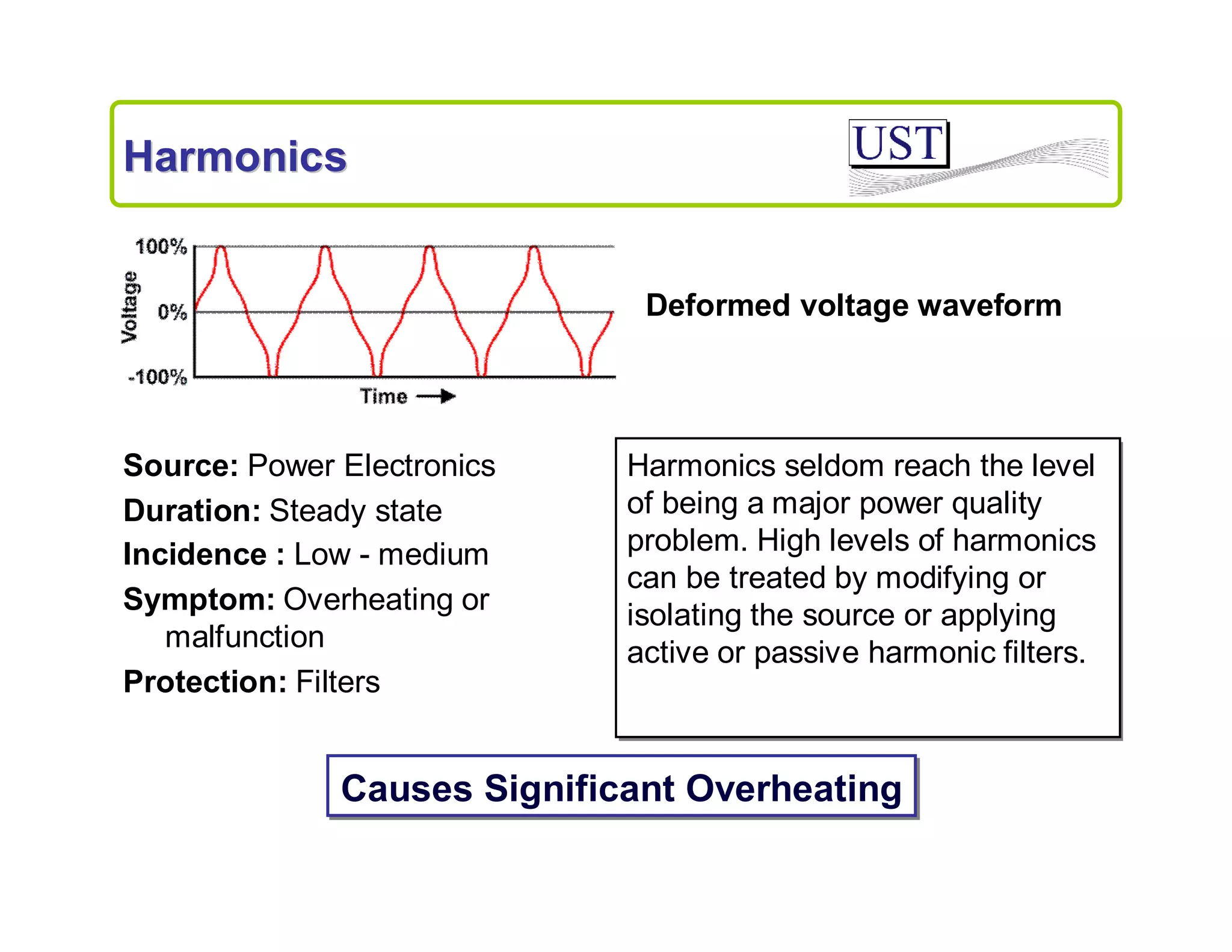 Harmonics

Deformed voltage waveform

Source: Power Electronics
Duration: Steady state
Incidence : Low - medium
Symptom: Overheating or
malfunction
Protection: Filters

Harmonics seldom reach the level
of being a major power quality
problem. High levels of harmonics
can be treated by modifying or
isolating the source or applying
active or passive harmonic filters.

Causes Significant Overheating

 