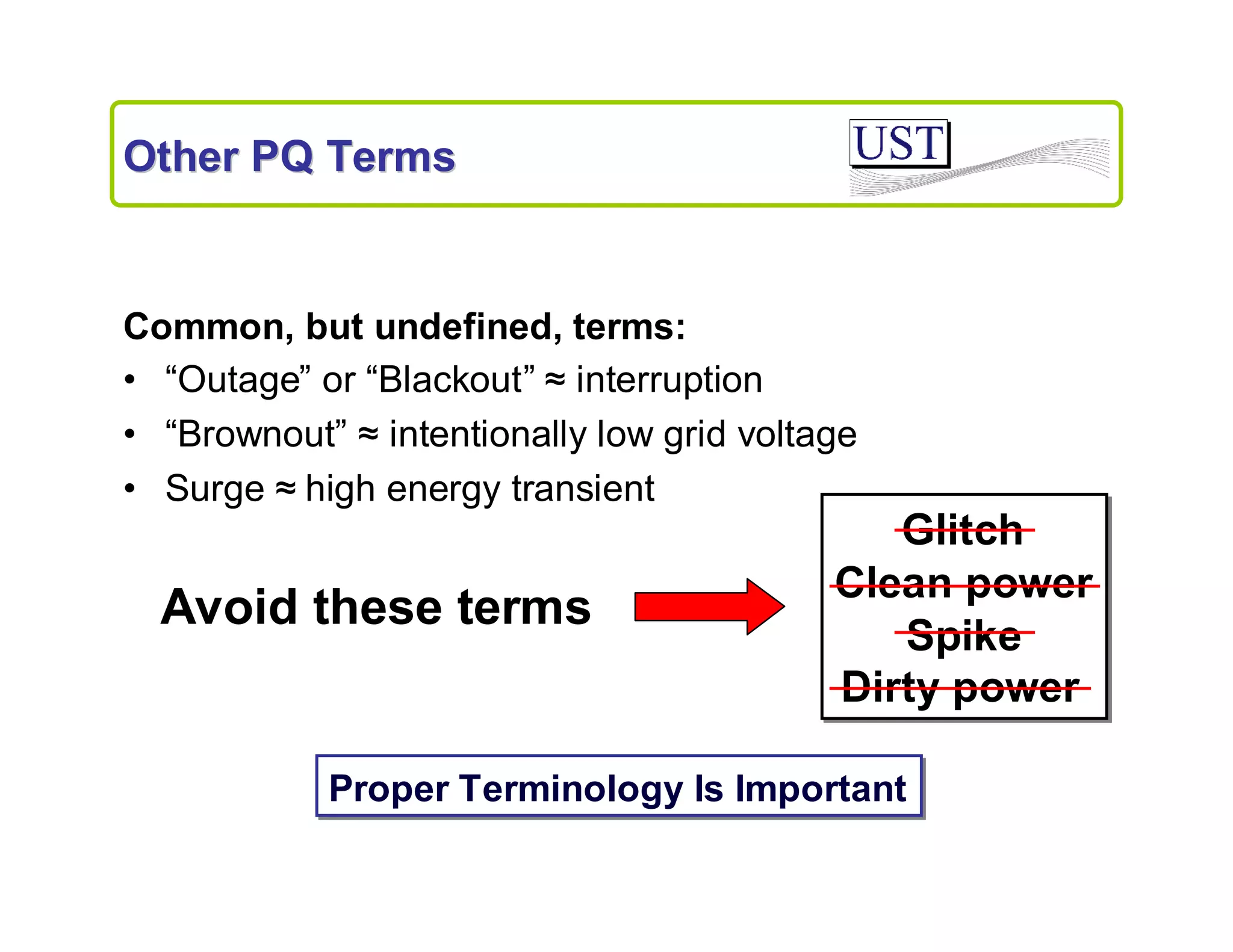 Other PQ Terms

Common, but undefined, terms:
• “Outage” or “Blackout” ≈interruption
• “Brownout” ≈intentionally low grid voltage
• Surge ≈
high energy transient

Avoid these terms

Glitch
Clean power
Spike
Dirty power

Proper Terminology Is Important

 