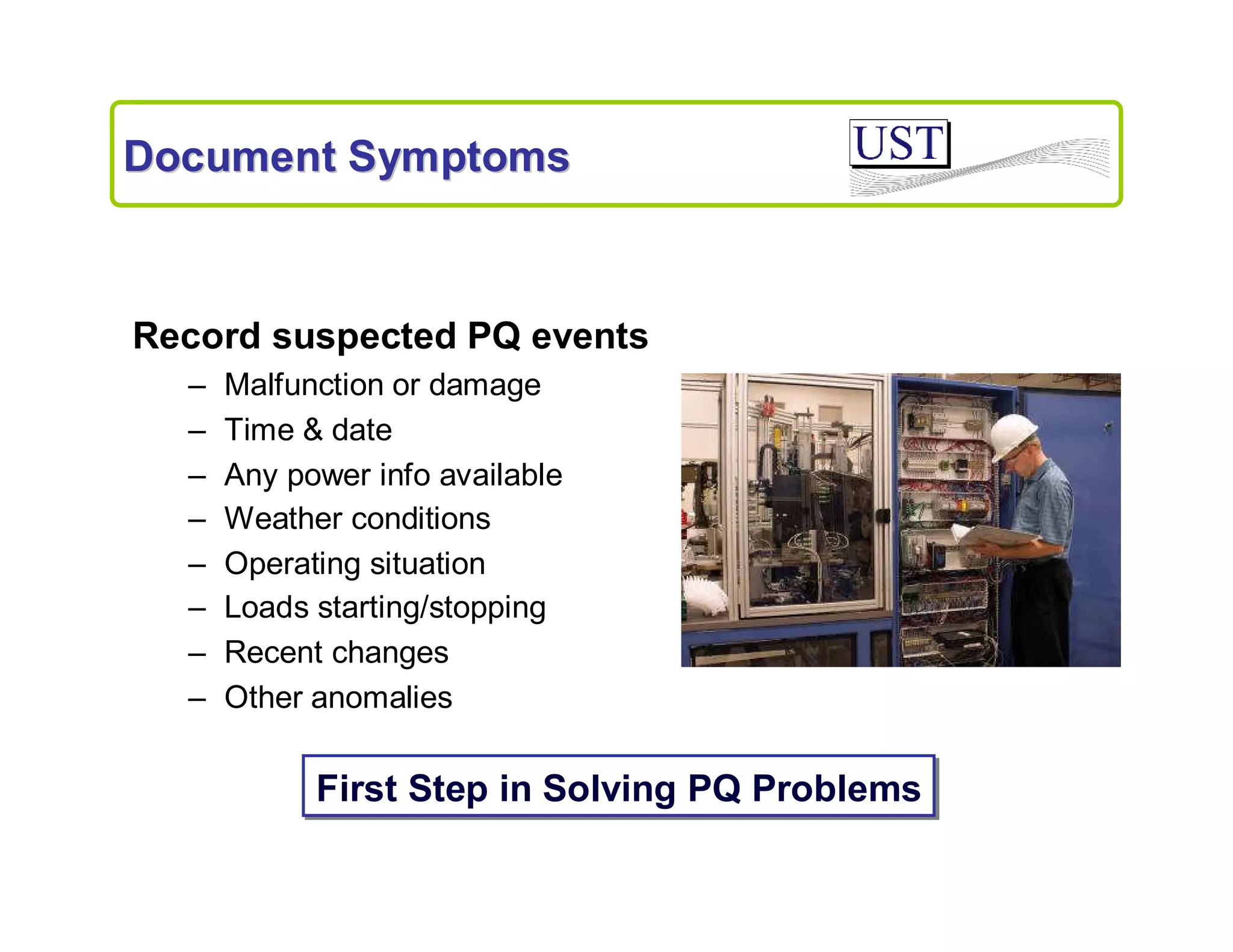 Document Symptoms

Record suspected PQ events
–
–
–
–
–
–
–
–

Malfunction or damage
Time & date
Any power info available
Weather conditions
Operating situation
Loads starting/stopping
Recent changes
Other anomalies

First Step in Solving PQ Problems

 