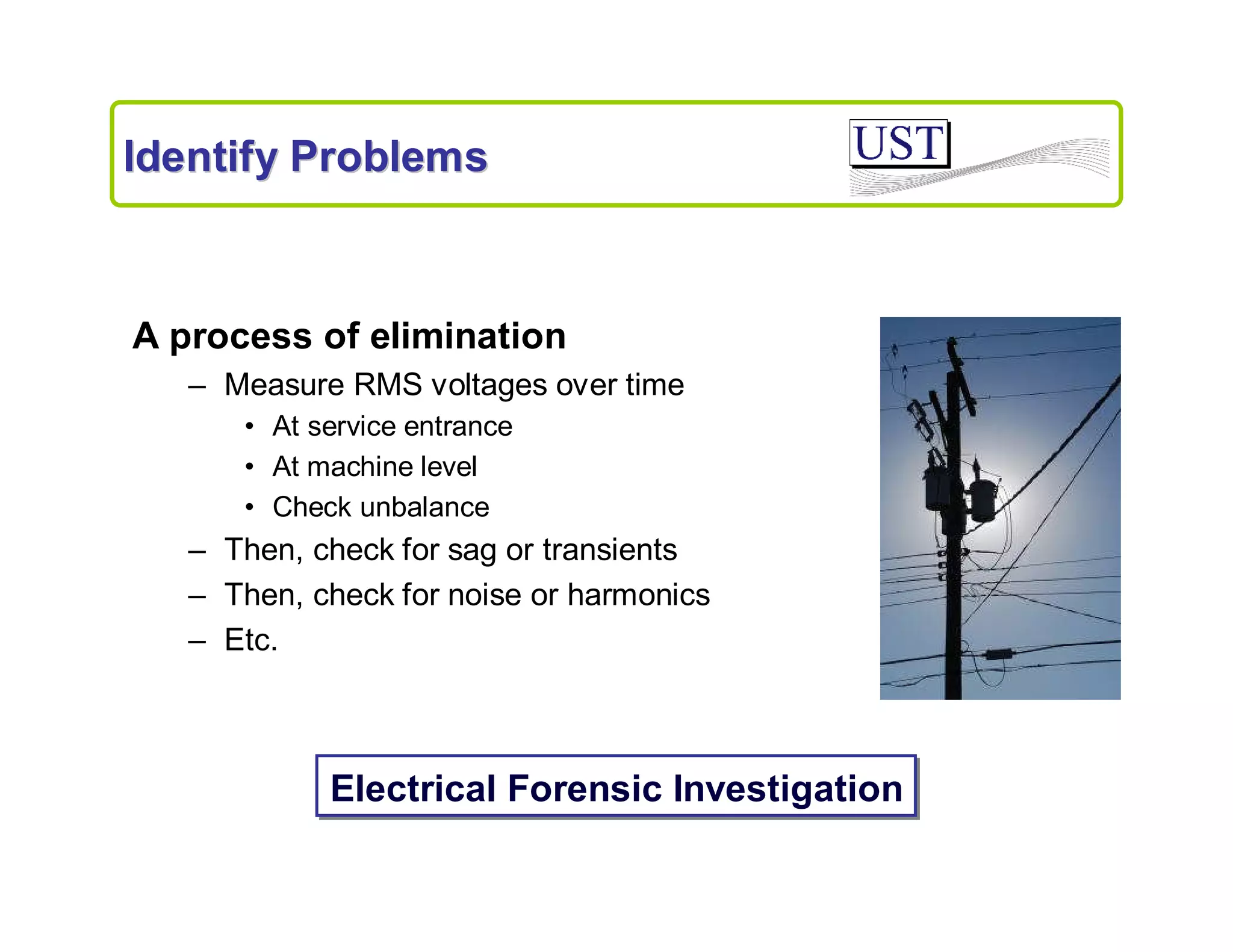 Identify Problems

A process of elimination
– Measure RMS voltages over time
• At service entrance
• At machine level
• Check unbalance

– Then, check for sag or transients
– Then, check for noise or harmonics
– Etc.

Electrical Forensic Investigation

 