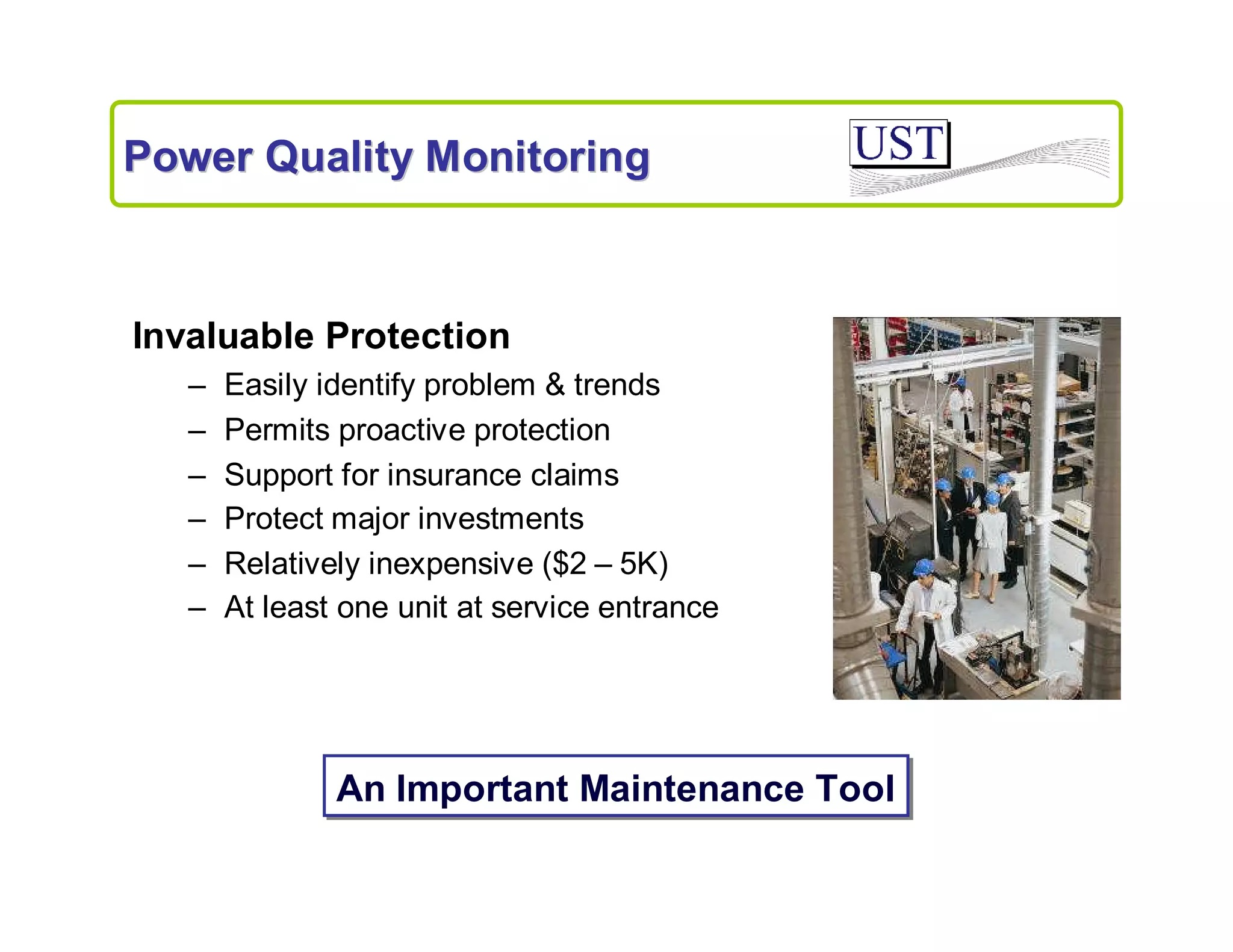 Power Quality Monitoring

Invaluable Protection
–
–
–
–
–
–

Easily identify problem & trends
Permits proactive protection
Support for insurance claims
Protect major investments
Relatively inexpensive ($2 – 5K)
At least one unit at service entrance

An Important Maintenance Tool

 