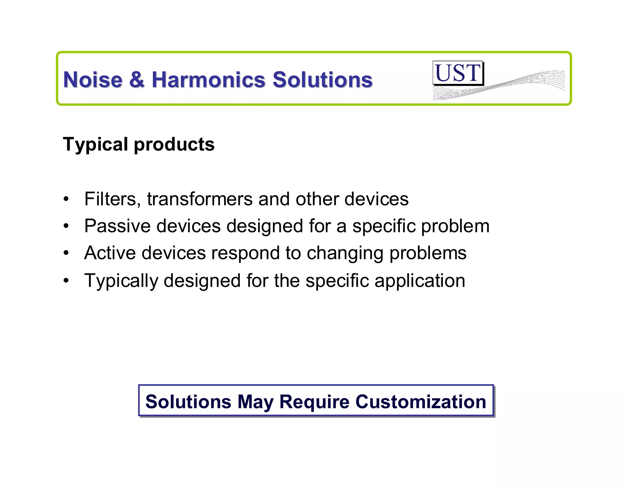 Noise & Harmonics Solutions
Typical products
•
•
•
•

Filters, transformers and other devices
Passive devices designed for a specific problem
Active devices respond to changing problems
Typically designed for the specific application

Solutions May Require Customization

 