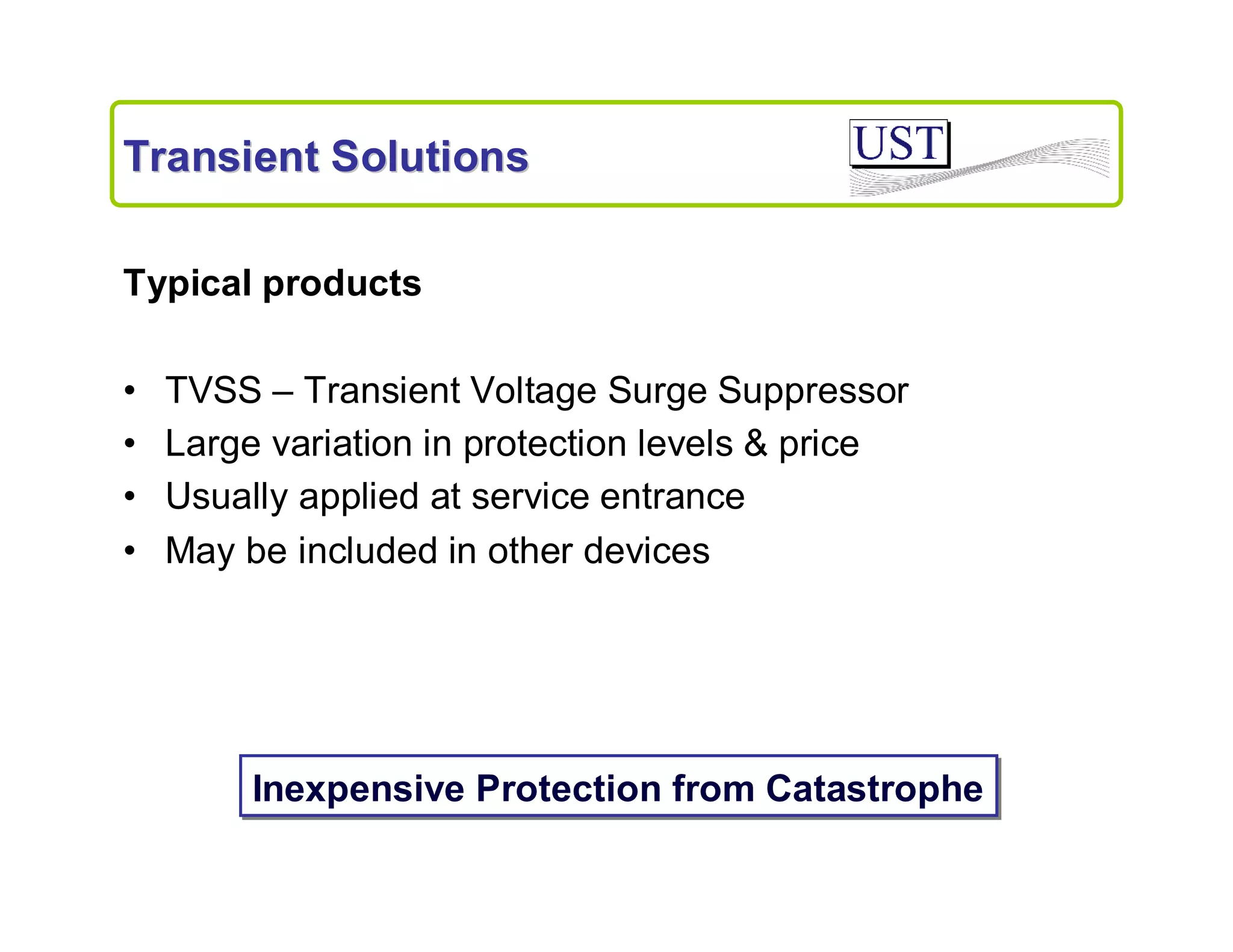 Transient Solutions
Typical products
•
•
•
•

TVSS – Transient Voltage Surge Suppressor
Large variation in protection levels & price
Usually applied at service entrance
May be included in other devices

Inexpensive Protection from Catastrophe

 