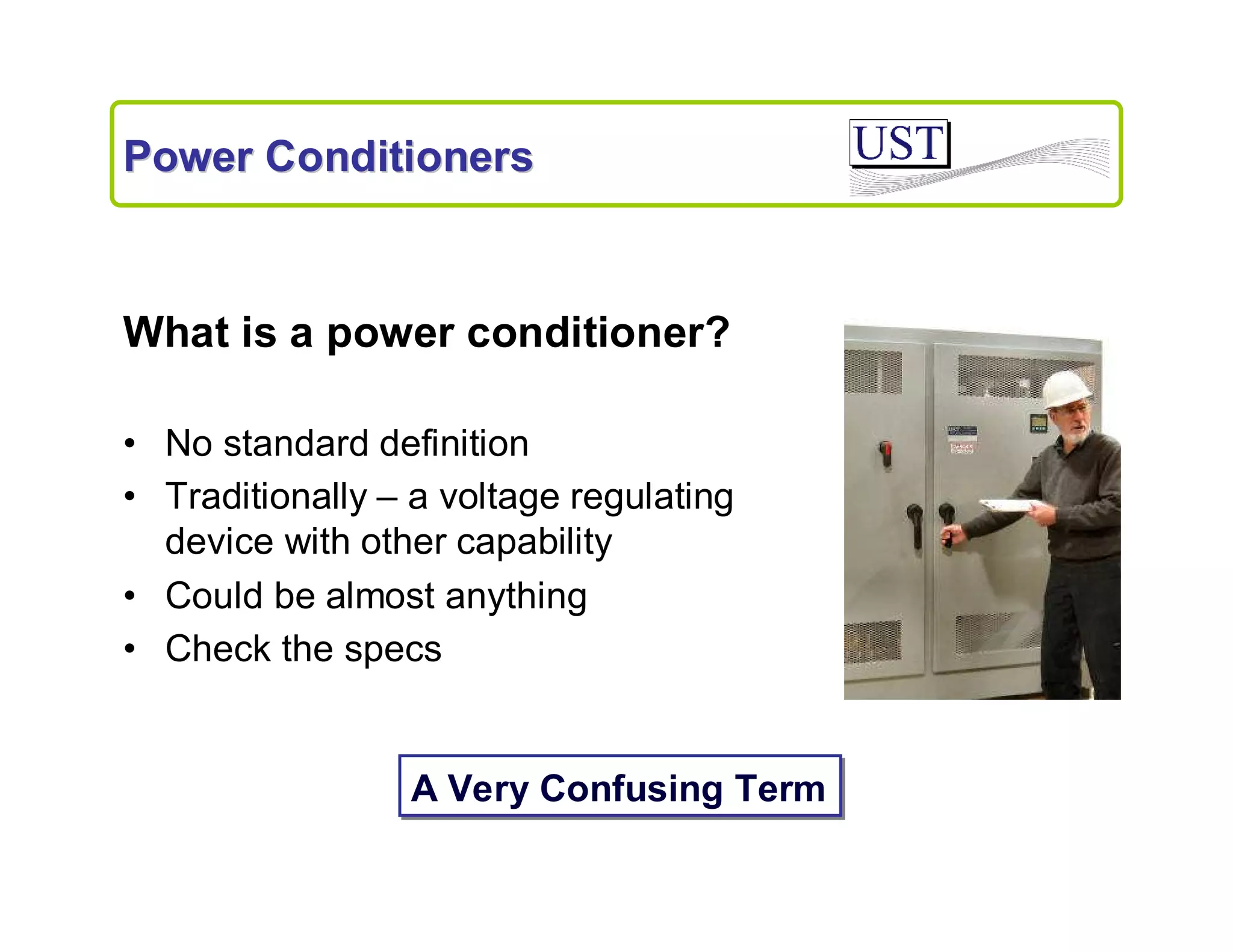 Power Conditioners

What is a power conditioner?
• No standard definition
• Traditionally – a voltage regulating
device with other capability
• Could be almost anything
• Check the specs

A Very Confusing Term

 
