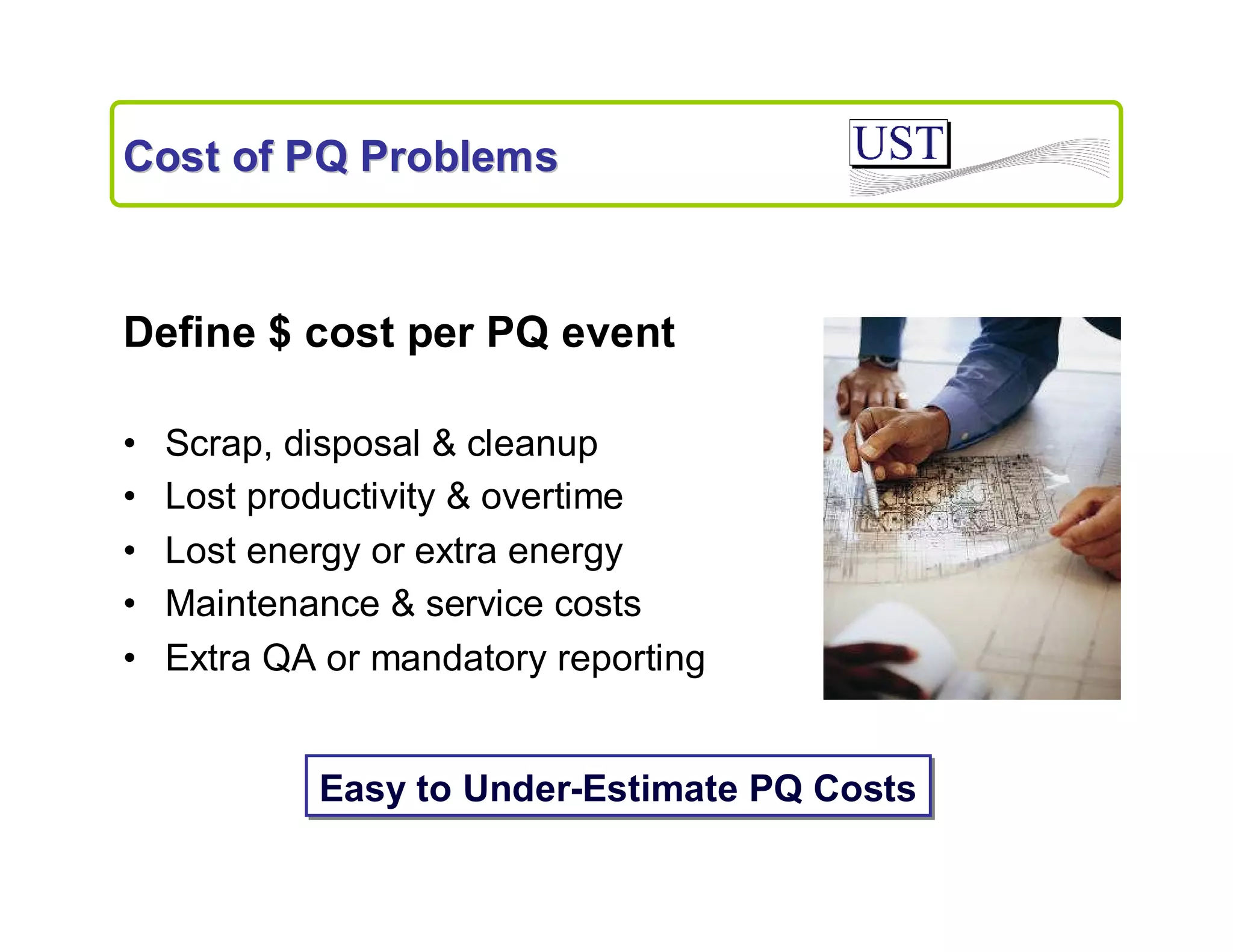 Cost of PQ Problems

Define $ cost per PQ event
•
•
•
•
•

Scrap, disposal & cleanup
Lost productivity & overtime
Lost energy or extra energy
Maintenance & service costs
Extra QA or mandatory reporting

Easy to Under-Estimate PQ Costs

 