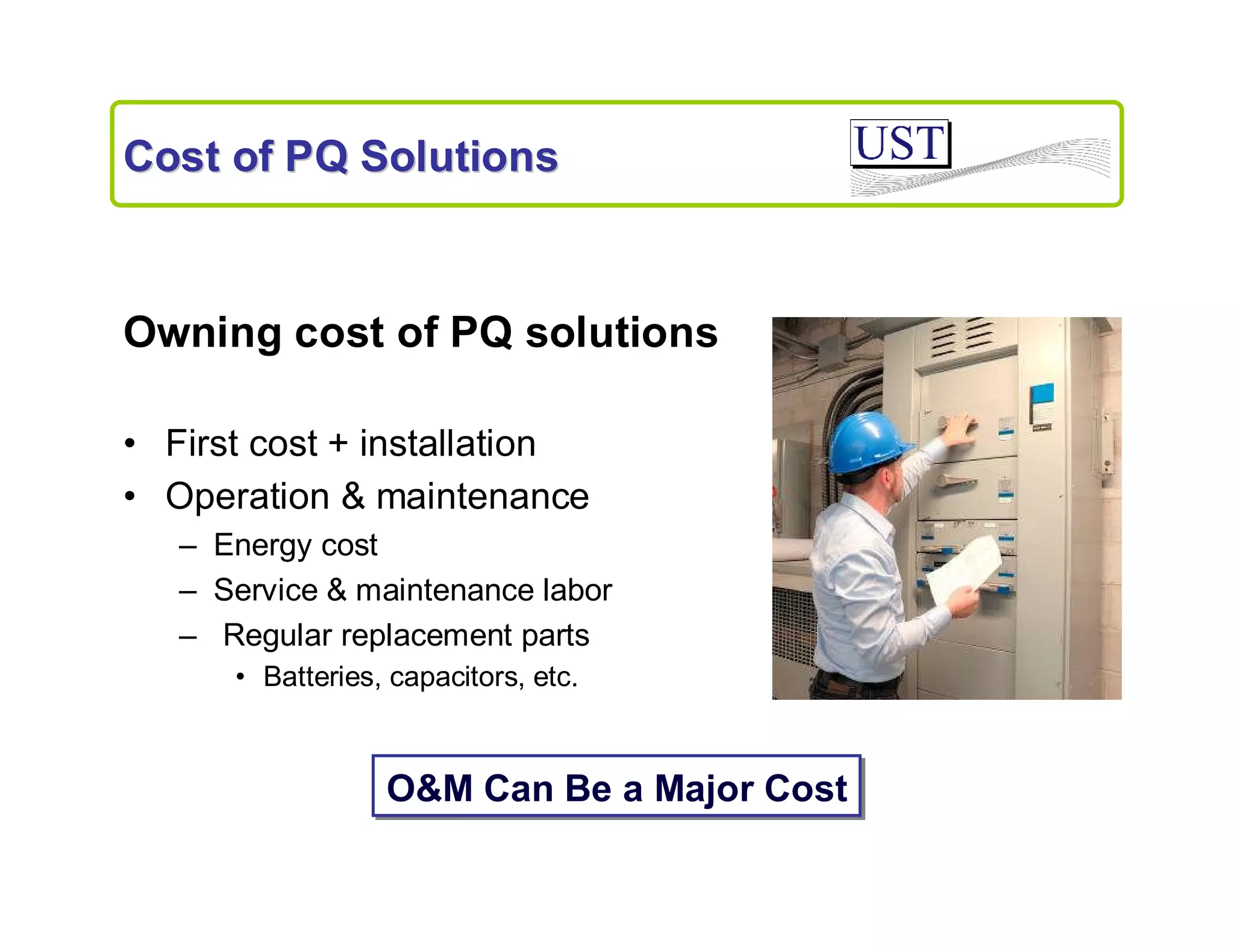 Cost of PQ Solutions

Owning cost of PQ solutions
• First cost + installation
• Operation & maintenance
– Energy cost
– Service & maintenance labor
– Regular replacement parts
• Batteries, capacitors, etc.

O&M Can Be a Major Cost

 