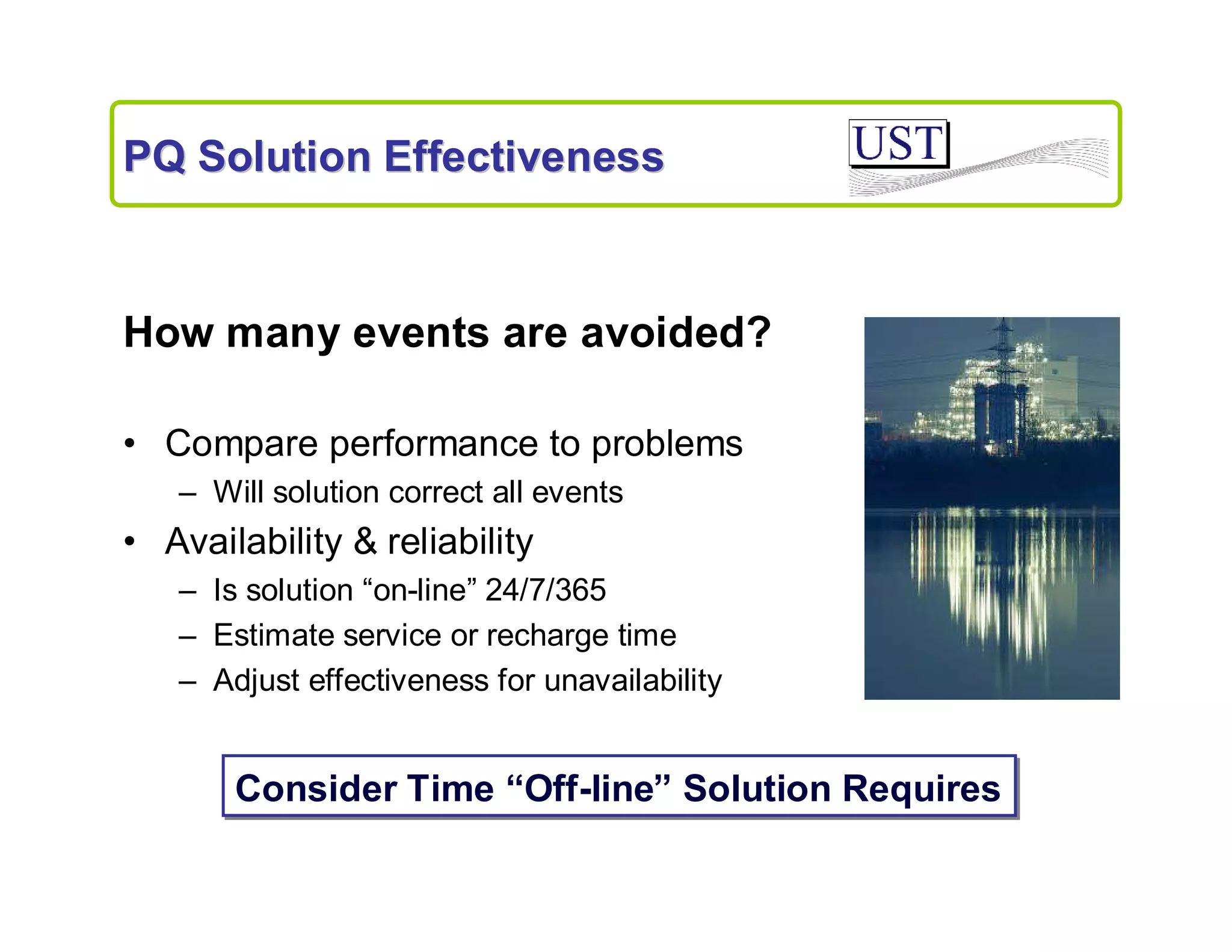PQ Solution Effectiveness

How many events are avoided?
• Compare performance to problems
– Will solution correct all events

• Availability & reliability
– Is solution “on-line” 24/7/365
– Estimate service or recharge time
– Adjust effectiveness for unavailability

Consider Time “Off-line” Solution Requires

 