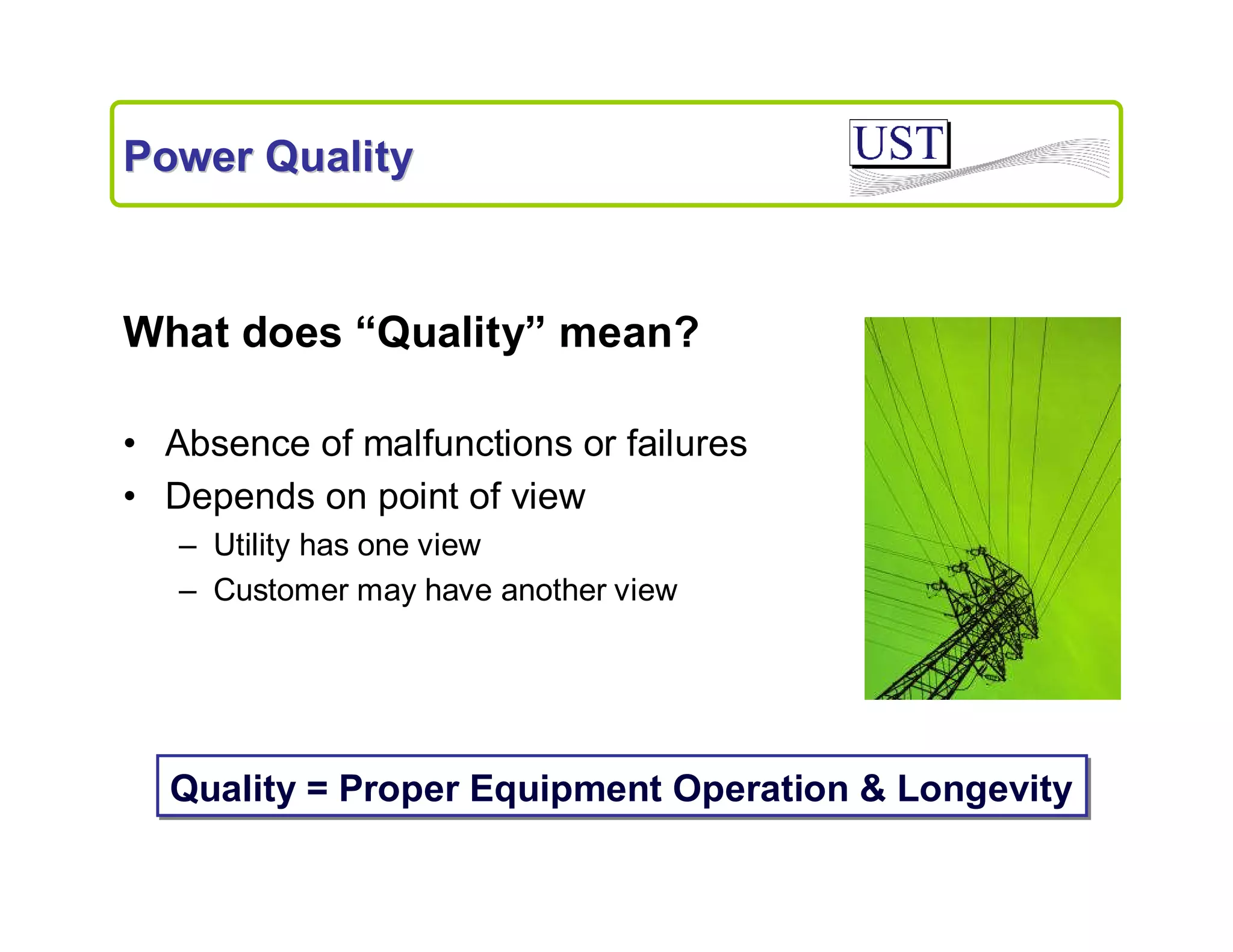 Power Quality

What does “Quality” mean?
• Absence of malfunctions or failures
• Depends on point of view
– Utility has one view
– Customer may have another view

Quality = Proper Equipment Operation & Longevity

 
