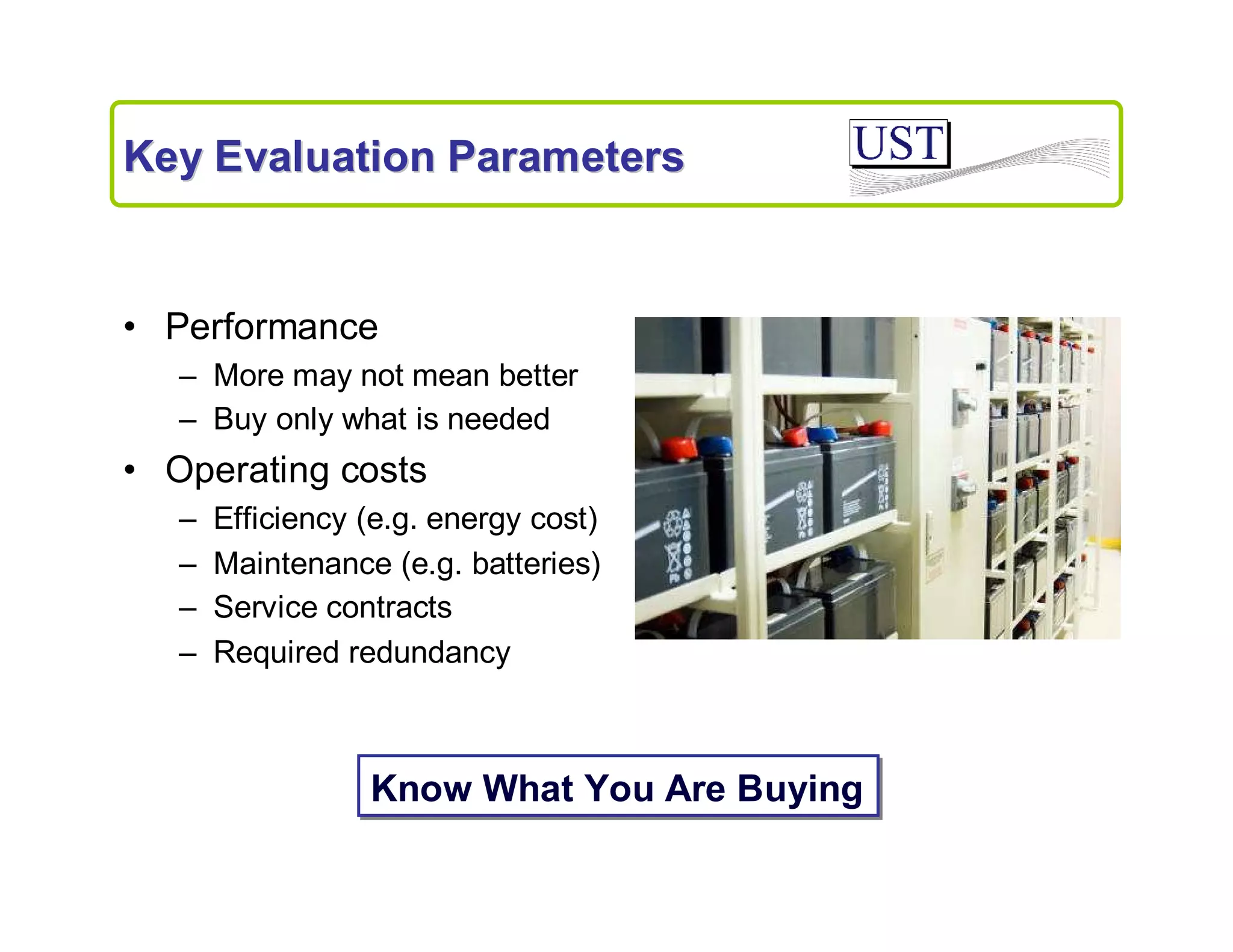Key Evaluation Parameters

• Performance
– More may not mean better
– Buy only what is needed

• Operating costs
–
–
–
–

Efficiency (e.g. energy cost)
Maintenance (e.g. batteries)
Service contracts
Required redundancy

Know What You Are Buying

 