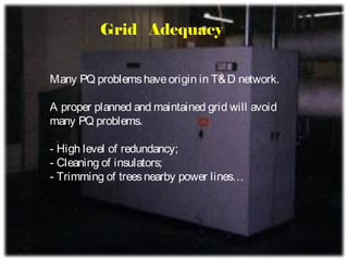 Grid Adequacy


Many PQ problems have origin in T& D network.

A proper planned and maintained grid will avoid
many PQ problems.

- High level of redundancy;
- Cleaning of insulators;
- Trimming of trees nearby power lines…
 