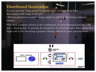 Distributed Generation
•Used to provide “clean power” to critical loads, isolating them from
disturbances with origin in the grid.
• Backup generators to assure energy supply to critical loads during sustained
outages.
•The most common solution is the combination of electrochemical batteries UPS
and a diesel genset. At present, the integration of a flywheel and a diesel genset in a
single unit is also becoming a popular solution, offered by many manufacturers.
 