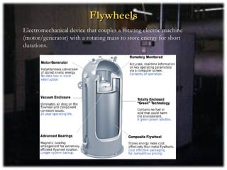 Flywheels
Electromechanical device that couples a rotating electric machine
(motor/generator) with a rotating mass to store energy for short
durations.
 