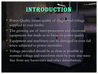INTRODUCTION
   Power Quality means quality of the normal voltage
    supplied to your facility.
   The growing use of microprocessors and electronic
    equipments has made us to focus on power quality .
   Equipment and machinery can be damaged or even fail
    when subjected to power anomalies .
   Voltage provided should be as close as possible to
    nominal voltage and waveform must be pure sine wave
    free from any harmonics and other disturbances.
 