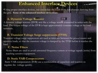 Enhanced Interface Devices
•Using proper interface devices, one can isolate the loads from disturbances deriving from
the grid. Some of the enhanced interface devices are:

   A. Dynamic Voltage Restorer
A dynamic voltage restorer (DVR) acts like a voltage source connected in series with the
load. The output voltage of the DVR is kept approximately constant voltage at the load
terminals.

   B. Transient Voltage Surge suppressors (TVSS)
Transient voltage surge suppressors are used as interface between the power source and
sensitive loads, so that the transient voltage is clamped by the TVSS before it reaches the
load.
    C. Noise Filters
  Noise filters are used to avoid unwanted frequency current or voltage signals (noise) from
  reaching sensitive equipment.
   D. Static VAR Compensators
 Static VAR compensators (SVR) use a combination of capacitors and reactors to
regulate the voltage quickly.
 