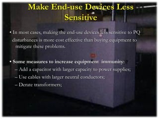 Make End-use Devices Less
                Sensitive
• In most cases, making the end-use devices less sensitive to PQ
  disturbances is more cost effective than buying equipment to
    mitigate these problems.

• Some measures to increase equipment immunity:
   – Add a capacitor with larger capacity to power supplies;
   – Use cables with larger neutral conductors;
   – Derate transformers;
 