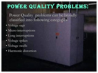 POWER QUALITY PROBLEMS:
  Power Quality problems can be broadly
  classified into following categories.
• Voltage sags
• Micro-interruptions
• Long interruptions
• Voltage spikes
• Voltage swells
• Harmonic distortion
 