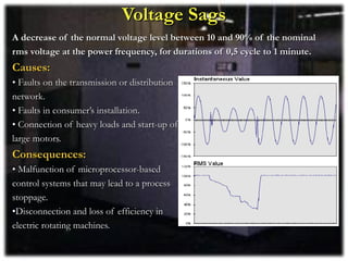Voltage Sags
A decrease of the normal voltage level between 10 and 90% of the nominal
rms voltage at the power frequency, for durations of 0,5 cycle to 1 minute.
Causes:
• Faults on the transmission or distribution
network.
• Faults in consumer’s installation.
• Connection of heavy loads and start-up of
large motors.
Consequences:
• Malfunction of microprocessor-based
control systems that may lead to a process
stoppage.
•Disconnection and loss of efficiency in
electric rotating machines.
 