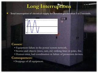 Long Interruptions
   Total interruption of electrical supply for duration greater than 1 to 2 seconds.




     Causes:
       • Equipment failure in the power system network.
       • Storms and objects (trees, cars, etc) striking lines or poles, fire.
       • Human error, bad coordination or failure of protection devices.
     Consequences:
       • Stoppage of all equipment.
 