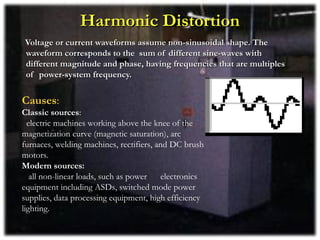 Harmonic Distortion
Voltage or current waveforms assume non-sinusoidal shape. The
waveform corresponds to the sum of different sine-waves with
different magnitude and phase, having frequencies that are multiples
of power-system frequency.


Causes:
Classic sources:
  electric machines working above the knee of the
magnetization curve (magnetic saturation), arc
furnaces, welding machines, rectifiers, and DC brush
motors.
Modern sources:
   all non-linear loads, such as power   electronics
equipment including ASDs, switched mode power
supplies, data processing equipment, high efficiency
lighting.
 